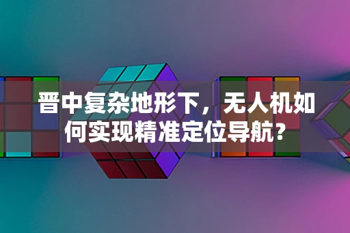 晋中复杂地形下，无人机如何实现精准定位导航？