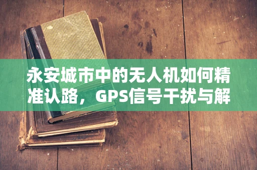 永安城市中的无人机如何精准认路，GPS信号干扰与解决方案？