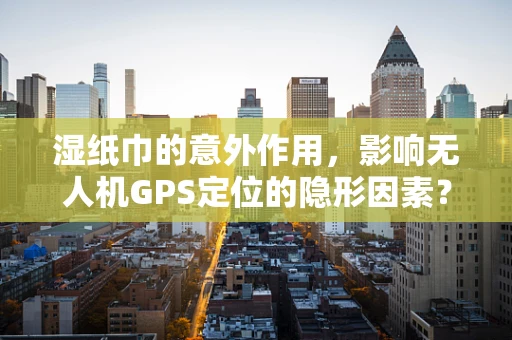 湿纸巾的意外作用，影响无人机GPS定位的隐形因素？