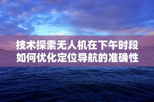 技术探索无人机在下午时段如何优化定位导航的准确性？