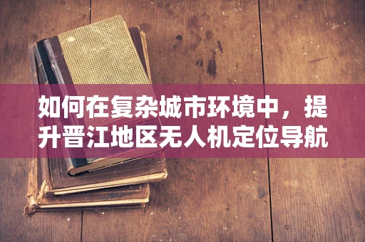 如何在复杂城市环境中，提升晋江地区无人机定位导航的精准度？