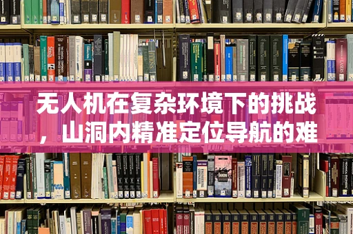 无人机在复杂环境下的挑战，山洞内精准定位导航的难题与解决方案