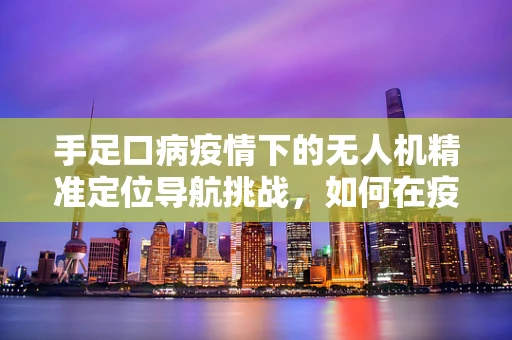 手足口病疫情下的无人机精准定位导航挑战，如何在疫情区安全高效作业？