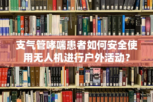 支气管哮喘患者如何安全使用无人机进行户外活动？