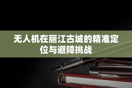 无人机在丽江古城的精准定位与避障挑战