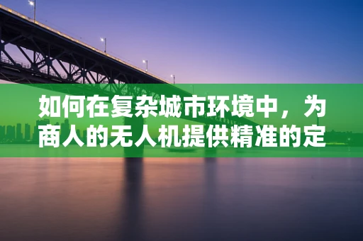 如何在复杂城市环境中，为商人的无人机提供精准的定位导航解决方案？