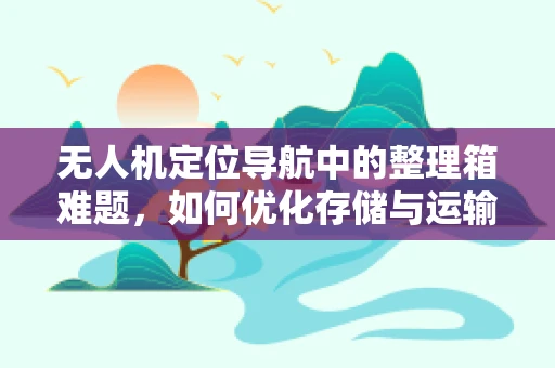 无人机定位导航中的整理箱难题，如何优化存储与运输的精准性？