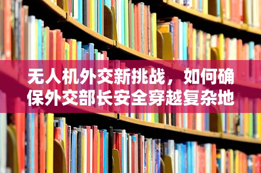 无人机外交新挑战，如何确保外交部长安全穿越复杂地形？