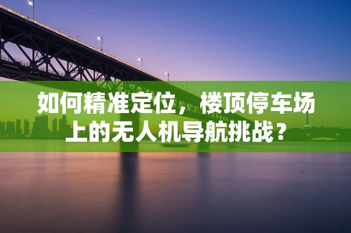 如何精准定位，楼顶停车场上的无人机导航挑战？