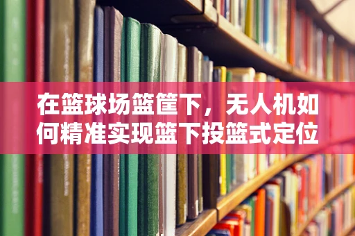 在篮球场篮筐下，无人机如何精准实现篮下投篮式定位导航？