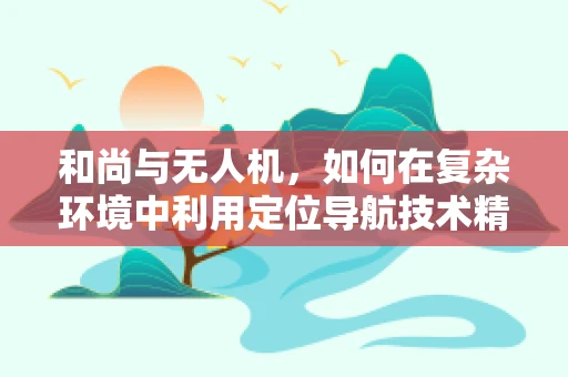 和尚与无人机，如何在复杂环境中利用定位导航技术精准降落？