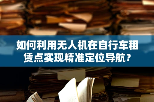 如何利用无人机在自行车租赁点实现精准定位导航？